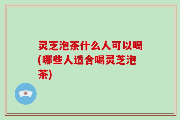 灵芝泡茶什么人可以喝(哪些人适合喝灵芝泡茶)