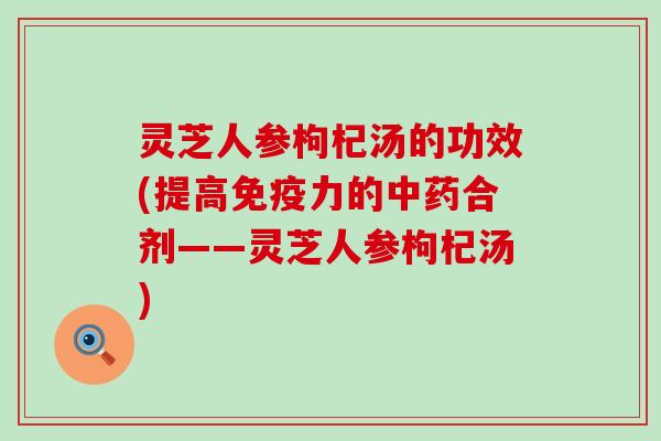 灵芝人参枸杞汤的功效(提高免疫力的合剂——灵芝人参枸杞汤)