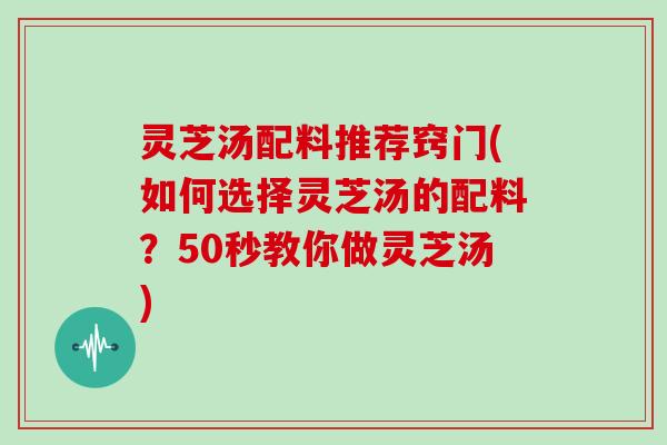 灵芝汤配料推荐窍门(如何选择灵芝汤的配料？50秒教你做灵芝汤)