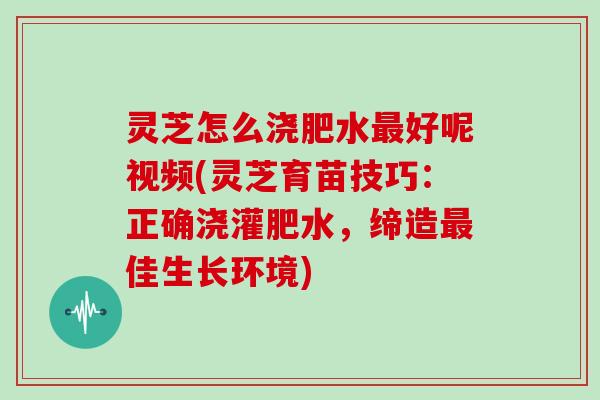 灵芝怎么浇肥水好呢视频(灵芝育苗技巧：正确浇灌肥水，缔造佳生长环境)