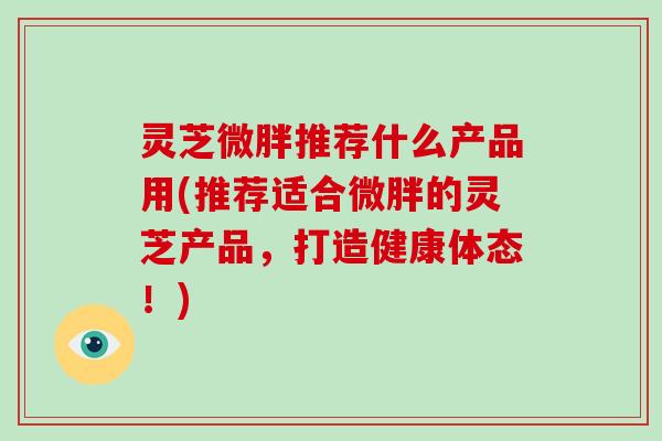 灵芝微胖推荐什么产品用(推荐适合微胖的灵芝产品，打造健康体态！)