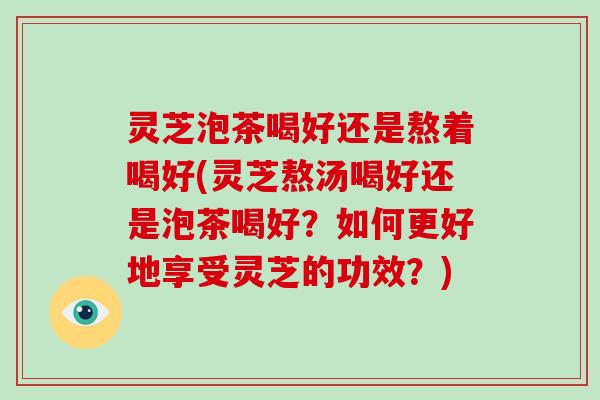 灵芝泡茶喝好还是熬着喝好(灵芝熬汤喝好还是泡茶喝好？如何更好地享受灵芝的功效？)