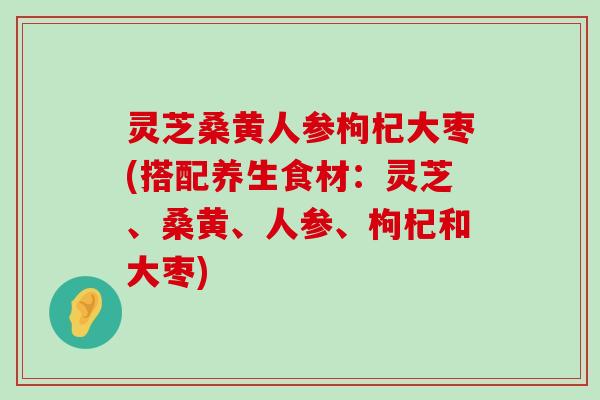 灵芝桑黄人参枸杞大枣(搭配养生食材：灵芝、桑黄、人参、枸杞和大枣)