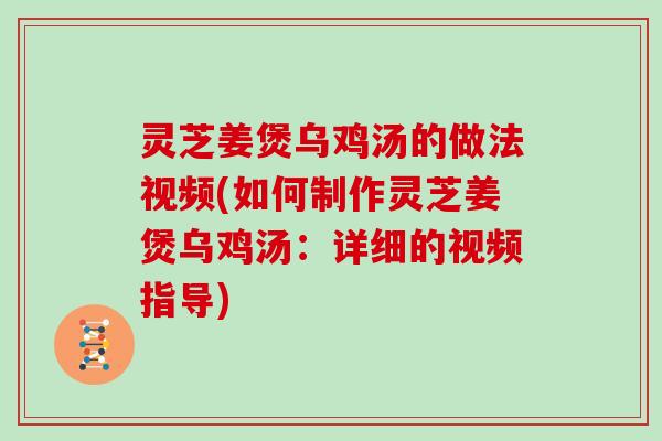 灵芝姜煲乌鸡汤的做法视频(如何制作灵芝姜煲乌鸡汤：详细的视频指导)