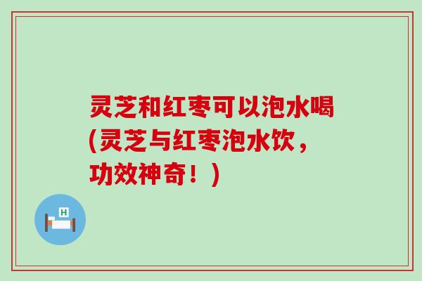 灵芝和红枣可以泡水喝(灵芝与红枣泡水饮，功效神奇！)