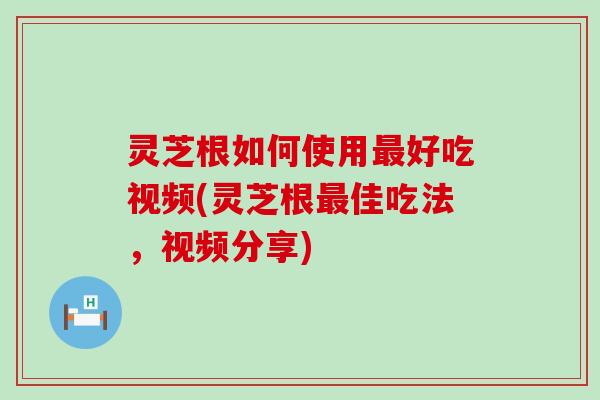 灵芝根如何使用好吃视频(灵芝根佳吃法，视频分享)