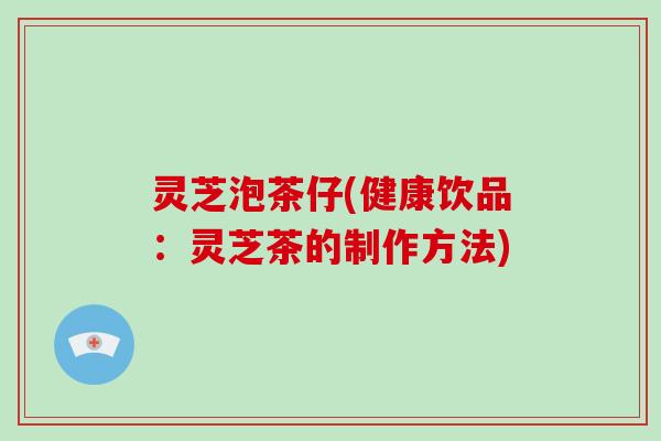 灵芝泡茶仔(健康饮品：灵芝茶的制作方法)