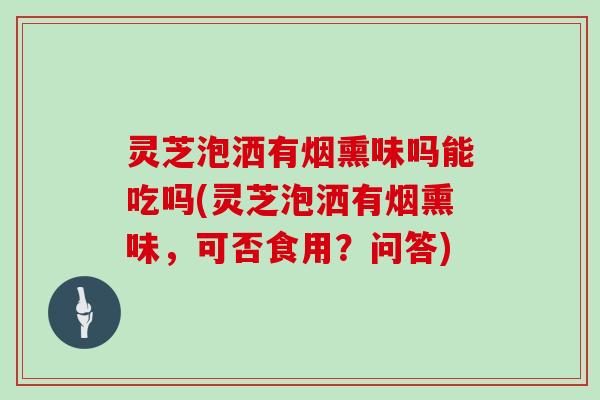 灵芝泡洒有烟熏味吗能吃吗(灵芝泡洒有烟熏味，可否食用？问答)