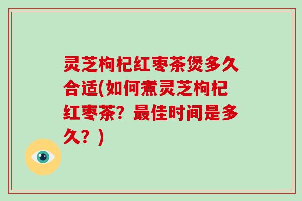 灵芝枸杞红枣茶煲多久合适(如何煮灵芝枸杞红枣茶？佳时间是多久？)