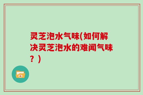 灵芝泡水气味(如何解决灵芝泡水的难闻气味？)