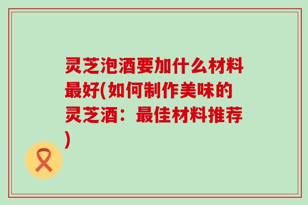 灵芝泡酒要加什么材料好(如何制作美味的灵芝酒：佳材料推荐)