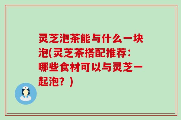 灵芝泡茶能与什么一块泡(灵芝茶搭配推荐：哪些食材可以与灵芝一起泡？)