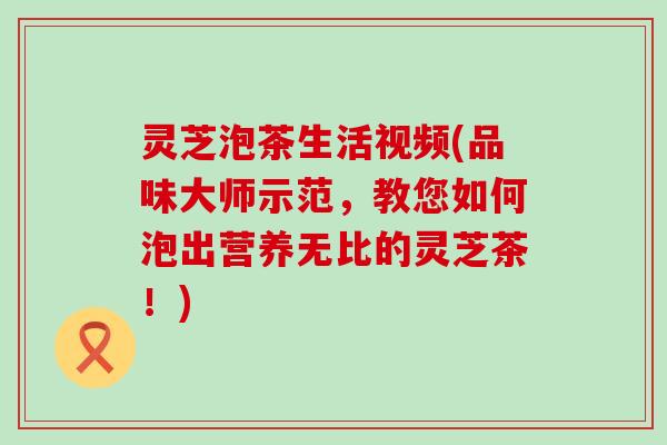 灵芝泡茶生活视频(品味大师示范，教您如何泡出营养无比的灵芝茶！)