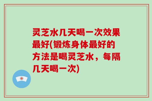 灵芝水几天喝一次效果好(锻炼身体好的方法是喝灵芝水，每隔几天喝一次)