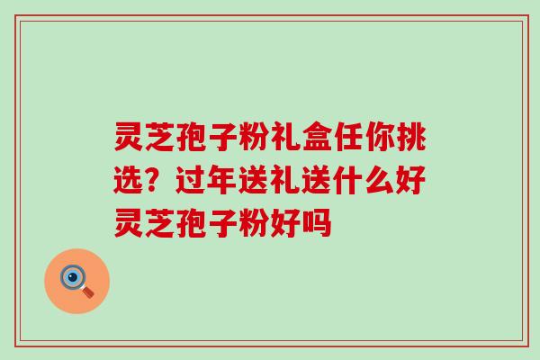 灵芝孢子粉礼盒任你挑选？过年送礼送什么好灵芝孢子粉好吗