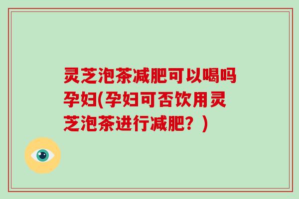 灵芝泡茶可以喝吗孕妇(孕妇可否饮用灵芝泡茶进行？)