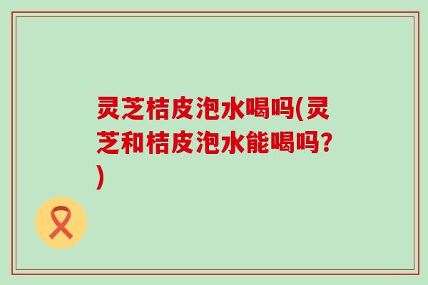 灵芝桔皮泡水喝吗(灵芝和桔皮泡水能喝吗？)