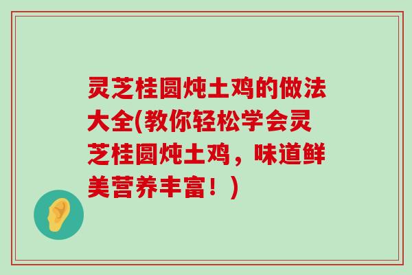 灵芝桂圆炖土鸡的做法大全(教你轻松学会灵芝桂圆炖土鸡，味道鲜美营养丰富！)