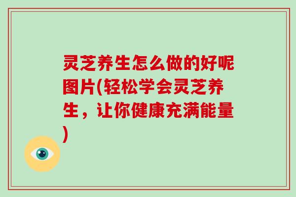 灵芝养生怎么做的好呢图片(轻松学会灵芝养生，让你健康充满能量)