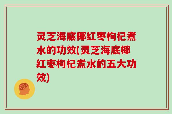 灵芝海底椰红枣枸杞煮水的功效(灵芝海底椰红枣枸杞煮水的五大功效)