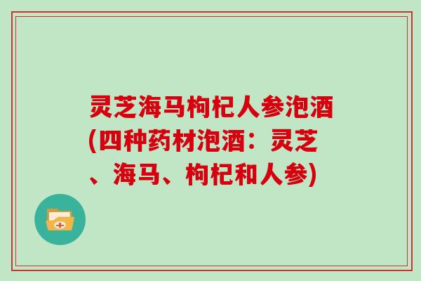 灵芝海马枸杞人参泡酒(四种药材泡酒：灵芝、海马、枸杞和人参)