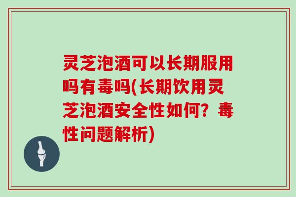 灵芝泡酒可以长期服用吗有毒吗(长期饮用灵芝泡酒安全性如何？毒性问题解析)