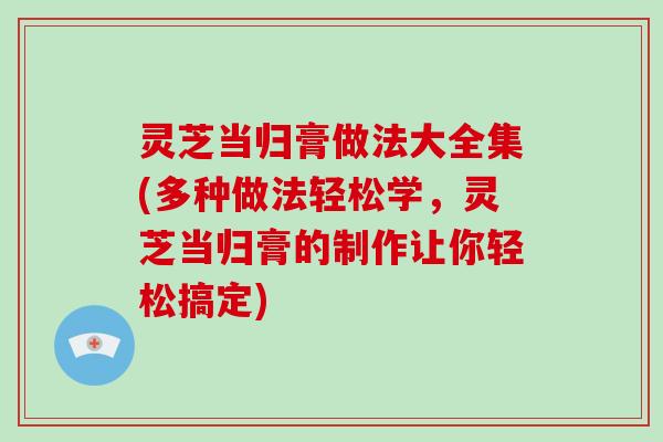 灵芝当归膏做法大全集(多种做法轻松学，灵芝当归膏的制作让你轻松搞定)