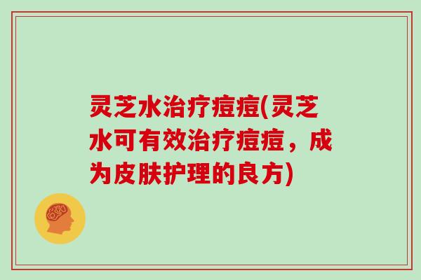 灵芝水痘痘(灵芝水可有效痘痘，成为护理的良方)