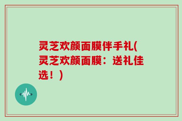 灵芝欢颜面膜伴手礼(灵芝欢颜面膜：送礼佳选！)