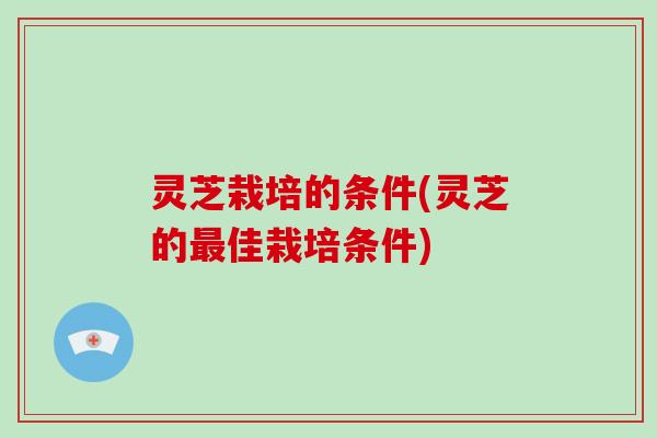 灵芝栽培的条件(灵芝的佳栽培条件)