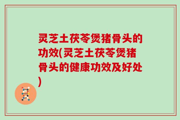 灵芝土茯苓煲猪骨头的功效(灵芝土茯苓煲猪骨头的健康功效及好处)