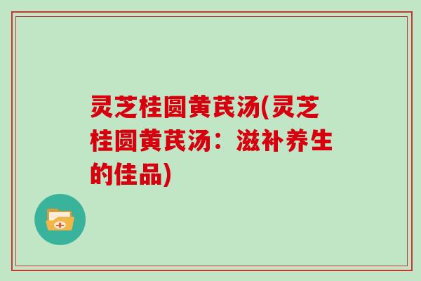 灵芝桂圆黄芪汤(灵芝桂圆黄芪汤：滋补养生的佳品)