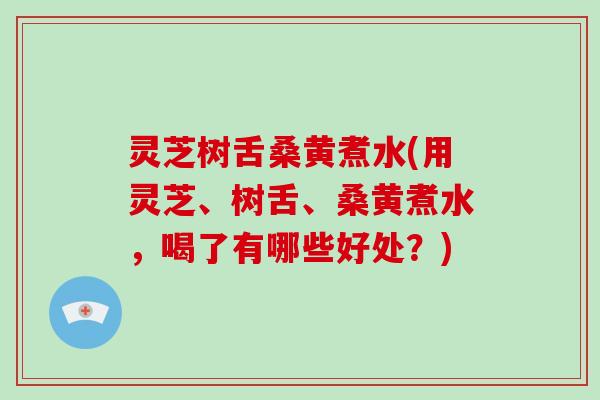 灵芝树舌桑黄煮水(用灵芝、树舌、桑黄煮水，喝了有哪些好处？)