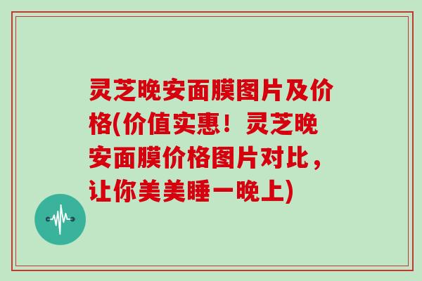 灵芝晚安面膜图片及价格(价值实惠！灵芝晚安面膜价格图片对比，让你美美睡一晚上)