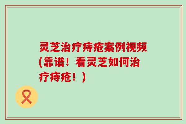 灵芝痔疮案例视频(靠谱！看灵芝如何痔疮！)