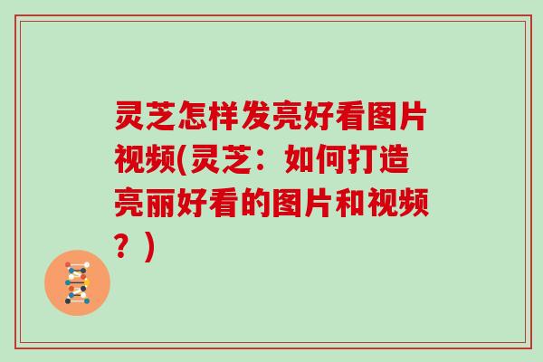 灵芝怎样发亮好看图片视频(灵芝：如何打造亮丽好看的图片和视频？)