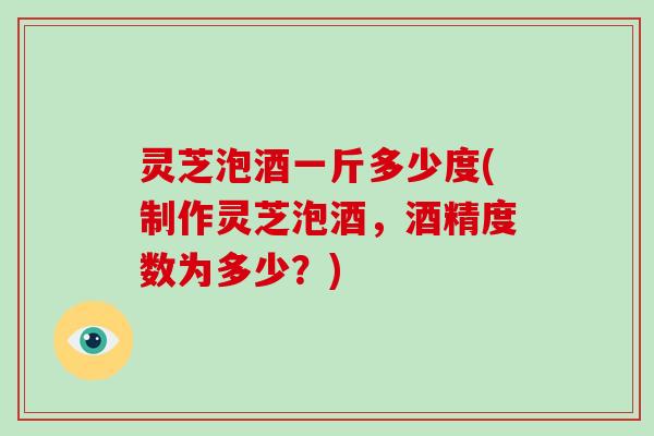 灵芝泡酒一斤多少度(制作灵芝泡酒，酒精度数为多少？)