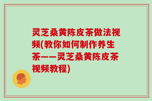 灵芝桑黄陈皮茶做法视频(教你如何制作养生茶——灵芝桑黄陈皮茶视频教程)