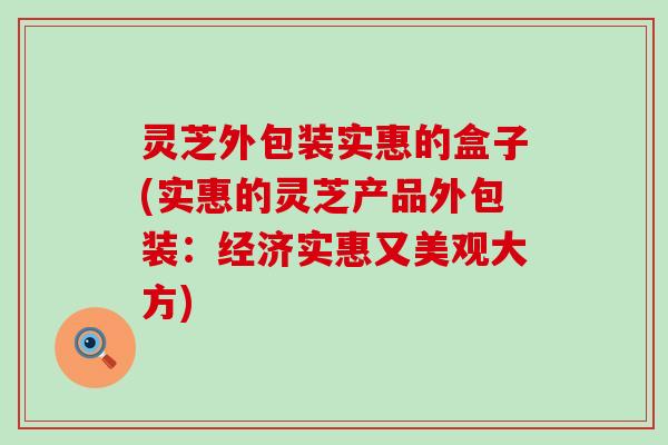 灵芝外包装实惠的盒子(实惠的灵芝产品外包装：经济实惠又美观大方)