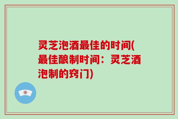 灵芝泡酒佳的时间(佳酿制时间：灵芝酒泡制的窍门)