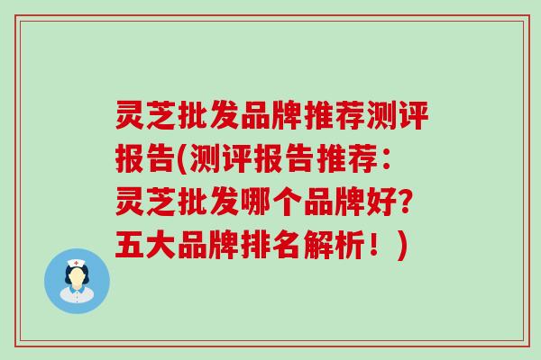 灵芝批发品牌推荐测评报告(测评报告推荐：灵芝批发哪个品牌好？五大品牌排名解析！)