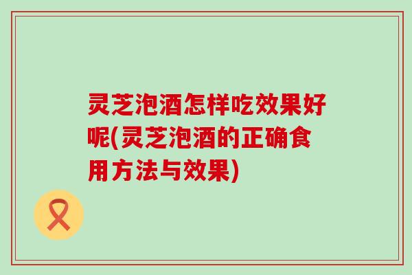 灵芝泡酒怎样吃效果好呢(灵芝泡酒的正确食用方法与效果)