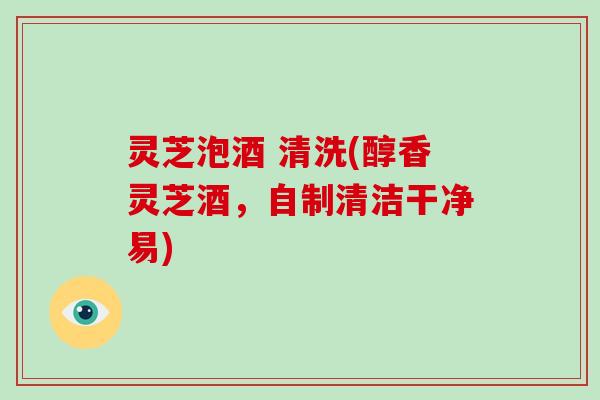 灵芝泡酒 清洗(醇香灵芝酒，自制清洁干净易)