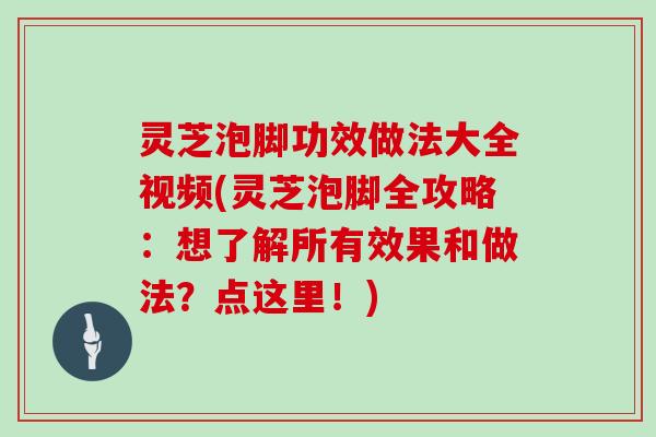 灵芝泡脚功效做法大全视频(灵芝泡脚全攻略：想了解所有效果和做法？点这里！)