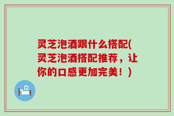 灵芝泡酒跟什么搭配(灵芝泡酒搭配推荐，让你的口感更加完美！)