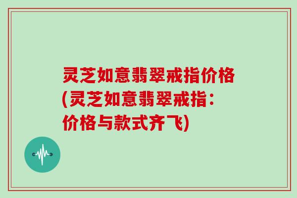 灵芝如意翡翠戒指价格(灵芝如意翡翠戒指：价格与款式齐飞)