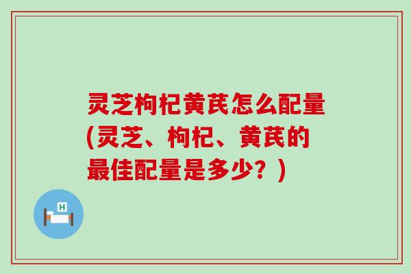 灵芝枸杞黄芪怎么配量(灵芝、枸杞、黄芪的佳配量是多少？)