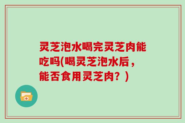 灵芝泡水喝完灵芝肉能吃吗(喝灵芝泡水后，能否食用灵芝肉？)