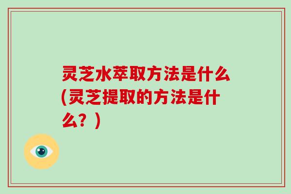 灵芝水萃取方法是什么(灵芝提取的方法是什么？)