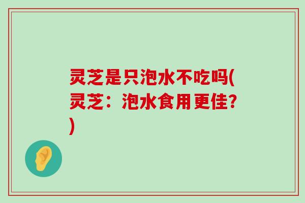 灵芝是只泡水不吃吗(灵芝：泡水食用更佳？)